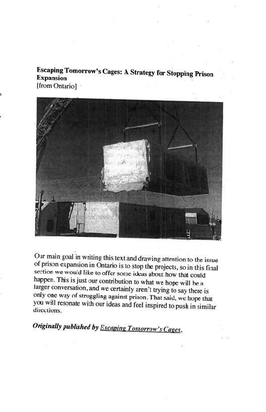 Escaping Tomorrow's Cages: A Strategy for Stopping Prison
Expansion
[from Ontario}

 

Our main goal in writing this text and drawing attention to the iscue
of prison expansion in Ontario is to stop the projects, so in this final
section we would like to offer some ideas about how that could
happen. This is just our contribution to what we hope will he a
larger conversation, and we certainly erent trying to say there is
only one way of struggting against prison, That said, we hope that
you will resonate with our ideas and feel inspired to push in similar
directions,

Originally published by Escaping Tomorrow's Cages.
